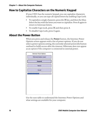 Chapter 1 — About the Computer Features
16 CN51 Mobile Computer User Manual
How to Capitalize Characters on the Numeric Keypad
If your CN51 has the numeric keypad, you can capitalize characters
individually, or you can type all capital letters by enabling Caps Lock:
• To capitalize a single character, press the key, and then the 1 key.
Select the key with the letter you want to capitalize. Press 1 again to
return to lowercase letters.
• To enable Caps Lock, press and then press 1.
• To disable Caps Lock, press 1 again.
About the Power Button
When you press and release the Power button, the Intermec Power
Options screen appears with a list of power options. If you do not
select a power options setting, the currently selected action (the button
outlined in bold) occurs after the timeout. Hibernate does not appear
as an option if the computer is connected to external power.
Use the next table to understand the Intermec Power Options and
what settings are available for your computer.
 