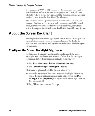 Chapter 1 — About the Computer Features
18 CN51 Mobile Computer User Manual
If you are using WPA or 802.1x security, the computer may need to
reauthenticate before it resumes your application. The Real Time
Clock (RTC) will persist through all of the power options as long as it
receives power from the Real Time Clock battery.
The Intermec Power Options screen is customizable. You can use
Intermec Settings to determine which options are available to end
users, the timeout until the default choice is selected, the default
action if no option is selected, or to disable the Power Options Screen.
About the Screen Backlight
The display has an ambient light sensor that automatically adjusts the
backlight intensity to conserve power and ensure the display is
readable. You can set the backlight intensity levels as needed for your
environment.
Configure the Screen Backlight Brightness
Use Intermec Settings to configure the brightness of the screen
backlight. You can also set the amount of time that the backlight
remains on before dimming automatically to save power.
1 Tap Start > Settings > System > Intermec Settings.
2 Tap Device Settings > Backlight > Display.
3 Select a brightness level. The default value is +1.
4 To set the amount of time that the screen backlight remains on
before dimming automatically, select a setting from the Dim
backlight after (on power) list. By default the backlight does not
dim automatically.
5 Tap OK and exit Intermec Settings.
 
