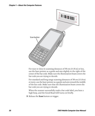 Chapter 1 — About the Computer Features
20 CN51 Mobile Computer User Manual
For near or close-in scanning distances of 30 cm (11.8 in) or less,
use the laser pointer as a guide and aim slightly to the right of the
center of the bar code. Make sure the illumination beam covers the
bar code you are trying to decode.
For standard and long range scanning distances of 30 cm (11.8 in)
or more, use the laser pointer as a guide and aim toward the middle
of the bar code. Make sure that the illumination beam covers the
bar code you are trying to decode.
When the scanner successfully reads a bar code label, you hear a
high beep, and the Good Read LED turns on briefly.
3 Release the Scan button or trigger.
 
