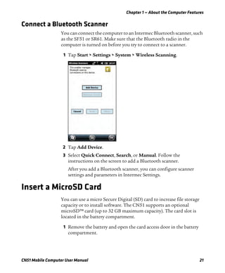Chapter 1 — About the Computer Features
CN51 Mobile Computer User Manual 21
Connect a Bluetooth Scanner
You can connect the computer to an Intermec Bluetooth scanner, such
as the SF51 or SR61. Make sure that the Bluetooth radio in the
computer is turned on before you try to connect to a scanner.
1 Tap Start > Settings > System > Wireless Scanning.
2 Tap Add Device.
3 Select Quick Connect, Search, or Manual. Follow the
instructions on the screen to add a Bluetooth scanner.
After you add a Bluetooth scanner, you can configure scanner
settings and parameters in Intermec Settings.
Insert a MicroSD Card
You can use a micro Secure Digital (SD) card to increase file storage
capacity or to install software. The CN51 supports an optional
microSD™ card (up to 32 GB maximum capacity). The card slot is
located in the battery compartment.
1 Remove the battery and open the card access door in the battery
compartment.
 