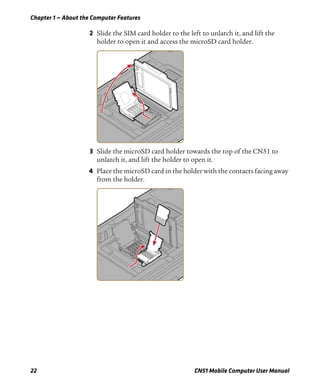 Chapter 1 — About the Computer Features
22 CN51 Mobile Computer User Manual
2 Slide the SIM card holder to the left to unlatch it, and lift the
holder to open it and access the microSD card holder.
3 Slide the microSD card holder towards the top of the CN51 to
unlatch it, and lift the holder to open it.
4 Place the microSD card in the holder with the contacts facing away
from the holder.
 
