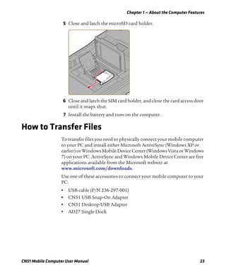 Chapter 1 — About the Computer Features
CN51 Mobile Computer User Manual 23
5 Close and latch the microSD card holder.
6 Close and latch the SIM card holder, and close the card access door
until it snaps shut.
7 Install the battery and turn on the computer.
How to Transfer Files
To transfer files you need to physically connect your mobile computer
to your PC and install either Microsoft ActiveSync (Windows XP or
earlier) or Windows Mobile Device Center (Windows Vista or Windows
7) on your PC. ActiveSync and Windows Mobile Device Center are free
applications available from the Microsoft website at
www.microsoft.com/downloads.
Use one of these accessories to connect your mobile computer to your
PC:
• USB cable (P/N 236-297-001)
• CN51 USB Snap-On Adapter
• CN51 Desktop USB Adapter
• AD27 Single Dock
 