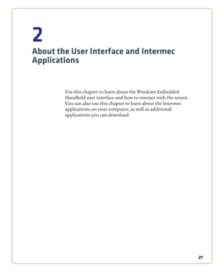 27
2
About the User Interface and Intermec
Applications
Use this chapter to learn about the Windows Embedded
Handheld user interface and how to interact with the screen.
You can also use this chapter to learn about the Intermec
applications on your computer, as well as additional
applications you can download.
 