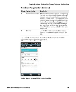Chapter 2 — About the User Interface and Intermec Applications
CN51 Mobile Computer User Manual 29
The Clock & Alarms screen shows how the horizontal scroll bar
appears when you open an application.
Clock & Alarms Screen with Horizontal Scroll Bar
2 Horizontal scroll bar A horizontal scroll bar appears when you tap
the Title bar. The horizontal scroll bar makes
it easy to access the applications associated
with the Tile bar icons. The horizontal scroll
bar also contains a magnifier which improves
the touch experience by making parts of the
screen large enough to tap with your finger.
The horizontal scroll bar also replaces tabs
within Windows screens and allows for easier
navigation.
3 Tile bar Use the Tile bar to access the Start menu,
navigate within applications, and open the
SIP.
Home Screen Navigation Bars (Continued)
Callout Navigation Bar Description
 