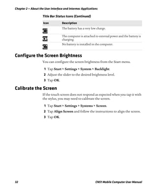 Chapter 2 — About the User Interface and Intermec Applications
32 CN51 Mobile Computer User Manual
Configure the Screen Brightness
You can configure the screen brightness from the Start menu.
1 Tap Start > Settings > System > Backlight.
2 Adjust the slider to the desired brightness level.
3 Tap OK.
Calibrate the Screen
If the touch screen does not respond as expected when you tap it with
the stylus, you may need to calibrate the screen.
1 Tap Start > Settings > Systems > Screen.
2 Tap Align Screen and follow the instructions to align the screen.
3 Tap OK.
The battery has a very low charge.
The computer is attached to external power and the battery is
charging.
No battery is installed in the computer.
Title Bar Status Icons (Continued)
Icon Description
 