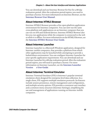 Chapter 2 — About the User Interface and Intermec Applications
CN51 Mobile Computer User Manual 35
You can download and use Intermec Browser for free for a 60-day
evaluation period. After the evaluation period expires, you need to
purchase a license. For more information on Intermec Browser, see the
Intermec Browser User Manual.
About Intermec HTML5 Browser
Intermec HTML5 Browser provides a free open-platform application
environment for Intermec computers. You can now run the same
cross-platform web applications on an Intermec computer that you
can run on iOS and Android devices. Intermec HTML5 Browser also
lets you run applications while the computer is connected to the web
or while it is offline. For more information on the HTML5 Browser, see
the Intermec HTML5 Browser User Guide.
About Intermec Launcher
Intermec Launcher is a Microsoft Windows application, designed for
Intermec mobile computers, that provides a platform from which
other applications may be launched while attempting to provide a
locked-down environment. You can configure Intermec Launcher for
your specific application requirements. You can download and use
Intermec Launcher for a 60-day evaluation period. After the evaluation
period expires, you will need to purchase a license. For more
information on Intermec Launcher, see the Intermec Launcher
Version x User Guide.
About Intermec Terminal Emulator
Intermec Terminal Emulator (ITE) is Intermec’s popular terminal
emulation client designed for enterprise-level data collection. In a
single client, ITE supports multiple emulation protocols. Its features
include session persistence, remote management and configuration,
and multiple security options. ITE provides a consistent user interface
and a common menu structure (Intermec Settings), simplifying the
use and management of applications running on Intermec mobile
computers.
 