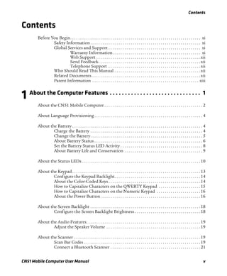 Contents
CN51 Mobile Computer User Manual v
Contents
Before You Begin. . . . . . . . . . . . . . . . . . . . . . . . . . . . . . . . . . . . . . . . . . . . . . . . . . . . . . . . . . . . . . . . . xi
Safety Information. . . . . . . . . . . . . . . . . . . . . . . . . . . . . . . . . . . . . . . . . . . . . . . . . . . . . . . xi
Global Services and Support . . . . . . . . . . . . . . . . . . . . . . . . . . . . . . . . . . . . . . . . . . . . . . xi
Warranty Information. . . . . . . . . . . . . . . . . . . . . . . . . . . . . . . . . . . . . . . . . . . . xi
Web Support . . . . . . . . . . . . . . . . . . . . . . . . . . . . . . . . . . . . . . . . . . . . . . . . . . . .xii
Send Feedback. . . . . . . . . . . . . . . . . . . . . . . . . . . . . . . . . . . . . . . . . . . . . . . . . . .xii
Telephone Support . . . . . . . . . . . . . . . . . . . . . . . . . . . . . . . . . . . . . . . . . . . . . .xii
Who Should Read This Manual . . . . . . . . . . . . . . . . . . . . . . . . . . . . . . . . . . . . . . . . . . .xii
Related Documents . . . . . . . . . . . . . . . . . . . . . . . . . . . . . . . . . . . . . . . . . . . . . . . . . . . . . .xii
Patent Information . . . . . . . . . . . . . . . . . . . . . . . . . . . . . . . . . . . . . . . . . . . . . . . . . . . . . xiii
1 About the Computer Features . . . . . . . . . . . . . . . . . . . . . . . . . . . . . . 1
About the CN51 Mobile Computer . . . . . . . . . . . . . . . . . . . . . . . . . . . . . . . . . . . . . . . . . . . . . . . . . 2
About Language Provisioning . . . . . . . . . . . . . . . . . . . . . . . . . . . . . . . . . . . . . . . . . . . . . . . . . . . . . . 4
About the Battery . . . . . . . . . . . . . . . . . . . . . . . . . . . . . . . . . . . . . . . . . . . . . . . . . . . . . . . . . . . . . . . . . 4
Charge the Battery . . . . . . . . . . . . . . . . . . . . . . . . . . . . . . . . . . . . . . . . . . . . . . . . . . . . . . . . 4
Change the Battery. . . . . . . . . . . . . . . . . . . . . . . . . . . . . . . . . . . . . . . . . . . . . . . . . . . . . . . . 5
About Battery Status . . . . . . . . . . . . . . . . . . . . . . . . . . . . . . . . . . . . . . . . . . . . . . . . . . . . . . 6
Set the Battery Status LED Activity . . . . . . . . . . . . . . . . . . . . . . . . . . . . . . . . . . . . . . . . . 8
About Battery Life and Conservation . . . . . . . . . . . . . . . . . . . . . . . . . . . . . . . . . . . . . . . 9
About the Status LEDs . . . . . . . . . . . . . . . . . . . . . . . . . . . . . . . . . . . . . . . . . . . . . . . . . . . . . . . . . . .10
About the Keypad. . . . . . . . . . . . . . . . . . . . . . . . . . . . . . . . . . . . . . . . . . . . . . . . . . . . . . . . . . . . . . . .13
Configure the Keypad Backlight. . . . . . . . . . . . . . . . . . . . . . . . . . . . . . . . . . . . . . . . . . .14
About the Color-Coded Keys. . . . . . . . . . . . . . . . . . . . . . . . . . . . . . . . . . . . . . . . . . . . . .14
How to Capitalize Characters on the QWERTY Keypad . . . . . . . . . . . . . . . . . . . . .15
How to Capitalize Characters on the Numeric Keypad . . . . . . . . . . . . . . . . . . . . . .16
About the Power Button. . . . . . . . . . . . . . . . . . . . . . . . . . . . . . . . . . . . . . . . . . . . . . . . . .16
About the Screen Backlight . . . . . . . . . . . . . . . . . . . . . . . . . . . . . . . . . . . . . . . . . . . . . . . . . . . . . . .18
Configure the Screen Backlight Brightness . . . . . . . . . . . . . . . . . . . . . . . . . . . . . . . . .18
About the Audio Features. . . . . . . . . . . . . . . . . . . . . . . . . . . . . . . . . . . . . . . . . . . . . . . . . . . . . . . . .19
Adjust the Speaker Volume . . . . . . . . . . . . . . . . . . . . . . . . . . . . . . . . . . . . . . . . . . . . . . .19
About the Scanner . . . . . . . . . . . . . . . . . . . . . . . . . . . . . . . . . . . . . . . . . . . . . . . . . . . . . . . . . . . . . . .19
Scan Bar Codes . . . . . . . . . . . . . . . . . . . . . . . . . . . . . . . . . . . . . . . . . . . . . . . . . . . . . . . . . .19
Connect a Bluetooth Scanner . . . . . . . . . . . . . . . . . . . . . . . . . . . . . . . . . . . . . . . . . . . . .21
 