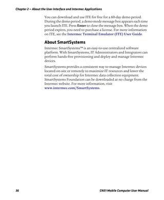 Chapter 2 — About the User Interface and Intermec Applications
36 CN51 Mobile Computer User Manual
You can download and use ITE for free for a 60-day demo period.
During the demo period, a demo mode message box appears each time
you launch ITE. Press Enter to close the message box. When the demo
period expires, you need to purchase a license. For more information
on ITE, see the Intermec Terminal Emulator (ITE) User Guide.
About SmartSystems
Intermec SmartSystems™ is an easy-to-use centralized software
platform. With SmartSystems, IT Administrators and Integrators can
perform hands-free provisioning and deploy and manage Intermec
devices.
SmartSystems provides a consistent way to manage Intermec devices
located on-site or remotely to maximize IT resources and lower the
total cost of ownership for Intermec data collection equipment.
SmartSystems Foundation can be downloaded at no charge from the
Intermec website. For more information, visit
www.intermec.com/SmartSystems.
 