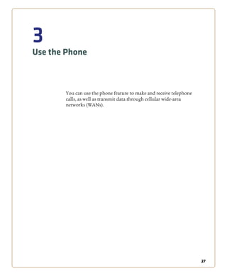 37
3
Use the Phone
You can use the phone feature to make and receive telephone
calls, as well as transmit data through cellular wide-area
networks (WANs).
 