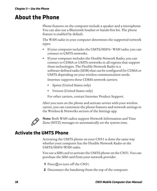 Chapter 3 — Use the Phone
38 CN51 Mobile Computer User Manual
About the Phone
Phone features on the computer include a speaker and a microphone.
You can also use a Bluetooth headset or hands-free kit. The phone
feature is enabled by default.
The WAN radio in your computer determines the supported network
types:
• If your computer includes the UMTS/HSPA+ WAN radio, you can
connect to UMTS networks.
• If your computer includes the Flexible Network Radio, you can
connect to CDMA or UMTS networks in all regions that support
these technologies. The Flexible Network Radio is a
software-defined radio (SDR) that can be configured for CDMA or
UMTS depending on your wireless communication needs.
Intermec supports these CDMA network carriers:
• Sprint (United States only)
• Verizon (United States only)
For other carriers, contact Intermec Product Support.
After you turn on the phone and activate service with your wireless
carrier, you can customize the phone features and network settings in
the Wireless & Networks section of the Settings app.
Activate the UMTS Phone
Activating the UMTS phone on your CN51 is done the same way
whether your computer has the Flexible Network Radio or the
UMTS/HSPA+WAN radio.
You use a SIM card to activate the UMTS phone on the CN51. You can
purchase the SIM card from your network provider.
1 Press to turn off the CN51.
2 Disconnect the handstrap from the top of the computer.
Note: Both WAN radios support Network Information and Time
Zone (NITZ) messages to automatically set the system time.
 