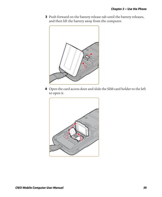Chapter 3 — Use the Phone
CN51 Mobile Computer User Manual 39
3 Push forward on the battery release tab until the battery releases,
and then lift the battery away from the computer.
4 Open the card access door and slide the SIM card holder to the left
to open it.
 