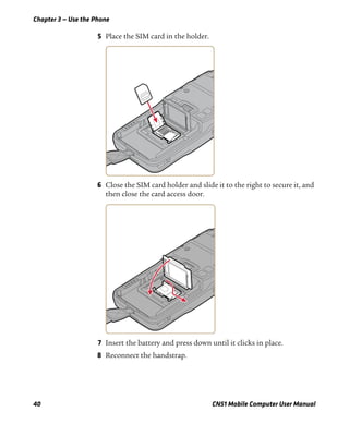 Chapter 3 — Use the Phone
40 CN51 Mobile Computer User Manual
5 Place the SIM card in the holder.
6 Close the SIM card holder and slide it to the right to secure it, and
then close the card access door.
7 Insert the battery and press down until it clicks in place.
8 Reconnect the handstrap.
 