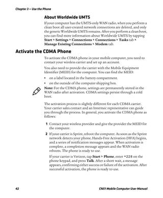 Chapter 3 — Use the Phone
42 CN51 Mobile Computer User Manual
About Worldwide UMTS
If your computer has the UMTS-only WAN radio, when you perform a
clean boot all user-created network connections are deleted, and only
the generic Worldwide UMTS remains. After you perform a clean boot,
you can find more information about Worldwide UMTS by tapping
Start > Settings > Connections > Connections > Tasks tab >
Manage Existing Connections > Modem tab.
Activate the CDMA Phone
To activate the CDMA phone in your mobile computer, you need to
contact your wireless carrier and set up an account.
You also need to provide the carrier with the Mobile Equipment
Identifier (MEID) for the computer. You can find the MEID:
• on a label located in the battery compartment.
• on the outside of the computer shipping box.
The activation process is slightly different for each CDMA carrier.
Your carrier sales contact and an Intermec representative can guide
you through the process. In general, you activate the CDMA phone as
follows:
1 Contact your wireless provider and give the provider the MEID for
the computer.
2 If your carrier is Sprint, reboot the computer. As soon as the Sprint
network detects your phone, Hands-Free Activation (HFA) begins,
and a series of notification messages appear. When activation is
complete, a completion message appears and the WAN radio
reboots. The phone is ready to use.
If your carrier is Verizon, tap Start > Phone, enter *228 on the
phone keypad, and press Talk. After a short wait, a message
appears, confirming either success or failure of the activation. After
successful activation, the phone is ready to use.
Note: For the CDMA phone, settings are permanently stored in the
WAN radio after activation. CDMA settings persist through a cold
boot.
 