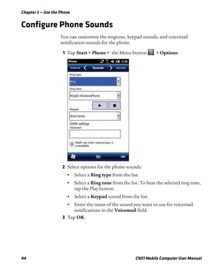 Chapter 3 — Use the Phone
44 CN51 Mobile Computer User Manual
Configure Phone Sounds
You can customize the ringtone, keypad sounds, and voicemail
notification sounds for the phone.
1 Tap Start > Phone > the Menu button > Options.
2 Select options for the phone sounds:
• Select a Ring type from the list.
• Select a Ring tone from the list. To hear the selected ring tone,
tap the Play button.
• Select a Keypad sound from the list.
• Enter the name of the sound you want to use for voicemail
notifications in the Voicemail field.
3 Tap OK.
 