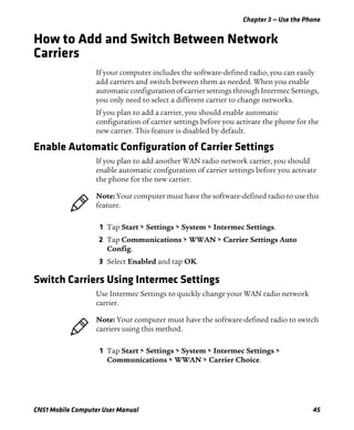Chapter 3 — Use the Phone
CN51 Mobile Computer User Manual 45
How to Add and Switch Between Network
Carriers
If your computer includes the software-defined radio, you can easily
add carriers and switch between them as needed. When you enable
automatic configuration of carrier settings through Intermec Settings,
you only need to select a different carrier to change networks.
If you plan to add a carrier, you should enable automatic
configuration of carrier settings before you activate the phone for the
new carrier. This feature is disabled by default.
Enable Automatic Configuration of Carrier Settings
If you plan to add another WAN radio network carrier, you should
enable automatic confguration of carrier settings before you activate
the phone for the new carrier.
1 Tap Start > Settings > System > Intermec Settings.
2 Tap Communications > WWAN > Carrier Settings Auto
Config.
3 Select Enabled and tap OK.
Switch Carriers Using Intermec Settings
Use Intermec Settings to quickly change your WAN radio network
carrier.
1 Tap Start > Settings > System > Intermec Settings >
Communications > WWAN > Carrier Choice.
Note: Your computer must have the software-defined radio to use this
feature.
Note: Your computer must have the software-defined radio to switch
carriers using this method.
 