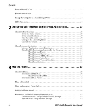 Contents
vi CN51 Mobile Computer User Manual
Insert a MicroSD Card . . . . . . . . . . . . . . . . . . . . . . . . . . . . . . . . . . . . . . . . . . . . . . . . . . . . . . . . . . .21
How to Transfer Files. . . . . . . . . . . . . . . . . . . . . . . . . . . . . . . . . . . . . . . . . . . . . . . . . . . . . . . . . . . . .23
Set Up the Computer as a Mass Storage Device . . . . . . . . . . . . . . . . . . . . . . . . . . . . . . . . . . . . .24
CN51 Accessories . . . . . . . . . . . . . . . . . . . . . . . . . . . . . . . . . . . . . . . . . . . . . . . . . . . . . . . . . . . . . . . .24
2 About the User Interface and Intermec Applications. . . . . . . . . . 27
About the User Interface. . . . . . . . . . . . . . . . . . . . . . . . . . . . . . . . . . . . . . . . . . . . . . . . . . . . . . . . . .28
About the Home Screen . . . . . . . . . . . . . . . . . . . . . . . . . . . . . . . . . . . . . . . . . . . . . . . . . .28
About Screen Gestures . . . . . . . . . . . . . . . . . . . . . . . . . . . . . . . . . . . . . . . . . . . . . . . . . . .30
Title Bar Status Icons . . . . . . . . . . . . . . . . . . . . . . . . . . . . . . . . . . . . . . . . . . . . . . . . . . . .30
Configure the Screen Brightness . . . . . . . . . . . . . . . . . . . . . . . . . . . . . . . . . . . . . . . . . .32
Calibrate the Screen . . . . . . . . . . . . . . . . . . . . . . . . . . . . . . . . . . . . . . . . . . . . . . . . . . . . . .32
About Intermec Applications . . . . . . . . . . . . . . . . . . . . . . . . . . . . . . . . . . . . . . . . . . . . . . . . . . . . .33
Intermec Applications on the Computer . . . . . . . . . . . . . . . . . . . . . . . . . . . . . . . . . . .33
Downloadable Intermec Applications for the Computer. . . . . . . . . . . . . . . . . . . . .34
About Features Demo . . . . . . . . . . . . . . . . . . . . . . . . . . . . . . . . . . . . . . . . . . . .34
About Intermec Browser. . . . . . . . . . . . . . . . . . . . . . . . . . . . . . . . . . . . . . . . . .34
About Intermec HTML5 Browser. . . . . . . . . . . . . . . . . . . . . . . . . . . . . . . . . .35
About Intermec Launcher . . . . . . . . . . . . . . . . . . . . . . . . . . . . . . . . . . . . . . . .35
About Intermec Terminal Emulator . . . . . . . . . . . . . . . . . . . . . . . . . . . . . . .35
About SmartSystems . . . . . . . . . . . . . . . . . . . . . . . . . . . . . . . . . . . . . . . . . . . . .36
3 Use the Phone . . . . . . . . . . . . . . . . . . . . . . . . . . . . . . . . . . . . . . . . . . 37
About the Phone. . . . . . . . . . . . . . . . . . . . . . . . . . . . . . . . . . . . . . . . . . . . . . . . . . . . . . . . . . . . . . . . .38
Activate the UMTS Phone . . . . . . . . . . . . . . . . . . . . . . . . . . . . . . . . . . . . . . . . . . . . . . . .38
About Worldwide UMTS . . . . . . . . . . . . . . . . . . . . . . . . . . . . . . . . . . . . . . . . .42
Activate the CDMA Phone . . . . . . . . . . . . . . . . . . . . . . . . . . . . . . . . . . . . . . . . . . . . . . . .42
Make a Phone Call . . . . . . . . . . . . . . . . . . . . . . . . . . . . . . . . . . . . . . . . . . . . . . . . . . . . . . . . . . . . . . .43
Make an Emergency Phone Call . . . . . . . . . . . . . . . . . . . . . . . . . . . . . . . . . . . . . . . . . . . . . . . . . . .43
Configure Phone Sounds . . . . . . . . . . . . . . . . . . . . . . . . . . . . . . . . . . . . . . . . . . . . . . . . . . . . . . . . .44
How to Add and Switch Between Network Carriers . . . . . . . . . . . . . . . . . . . . . . . . . . . . . . . . .45
Enable Automatic Configuration of Carrier Settings . . . . . . . . . . . . . . . . . . . . . . . .45
Switch Carriers Using Intermec Settings . . . . . . . . . . . . . . . . . . . . . . . . . . . . . . . . . . .45
 