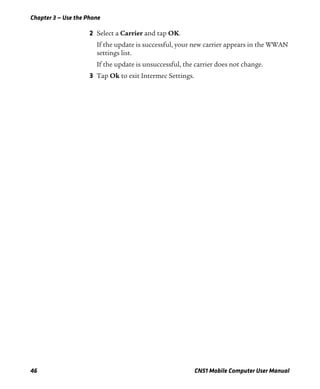 Chapter 3 — Use the Phone
46 CN51 Mobile Computer User Manual
2 Select a Carrier and tap OK.
If the update is successful, your new carrier appears in the WWAN
settings list.
If the update is unsuccessful, the carrier does not change.
3 Tap Ok to exit Intermec Settings.
 