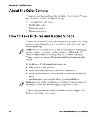 Chapter 4 — Use the Camera
48 CN51 Mobile Computer User Manual
About the Color Camera
The camera and flash are located on the back of the computer. You can
use the camera for several tasks, including:
• Taking pictures and videos
• Reading bar codes
• Signature capture
• Document imaging
How to Take Pictures and Record Videos
You use the Pictures & Videos application to use the camera for taking
pictures or recording videos, and to configure still photo and video
recording settings.
In the Pictures & Videos application, you can:
• take, view, and edit pictures.
• switch between Still (camera) mode and Video mode.
• record and launch video clips stored on the computer or a microSD
card.
• configure camera settings for taking pictures and videos.
You can send pictures and videos to others or save an image as the
background on the Home screen.
Note: While the Pictures & Videos camera application is running, you
cannot use either the imager or the camera to read bar codes. If
Windows Media Player is running when you start the Pictures &
Videos camera application, Windows Media Player is automatically
closed.
Note: You must use Intermec Settings to configure camera settings for
reading bar codes, document imaging, or signature capture.
 