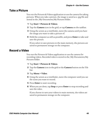 Chapter 4 — Use the Camera
CN51 Mobile Computer User Manual 49
Take a Picture
You run the Pictures & Videos application to use the camera for taking
pictures. When you take a picture, the image is saved as a .jpg file and
stored in the /My Documents/My Pictures folder.
1 Tap Start > Pictures & Videos.
2 Tap the Camera icon in the grid, or tap Camera on the taskbar.
3 Using the screen as a viewfinder, move the camera until you have
the image you want to take a picture of.
4 Hold the computer as still as possible, and press Enter to take and
save the picture.
If you select to save pictures to the main memory, the pictures are
saved to permanent storage on the computer.
Record a Video
You run the Pictures & Videos application to use the camera for
recording videos. Recorded video is stored in the /My Documents/My
Pictures folder.
1 Tap Start > Pictures & Videos.
2 Tap the Camera icon in the grid or the Camera button on the Tile
bar.
3 Tap Menu > Video.
4 Using the screen as a viewfinder, move the computer until you see
the scene you want to record.
5 Press Enter to start recording.
6 When you are done, tap Stop or press Enter to stop recording and
save the video.
If you choose to save your videos to main memory, the videos are
saved to permanent storage on the computer.
 
