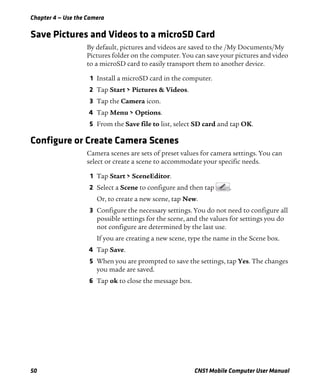 Chapter 4 — Use the Camera
50 CN51 Mobile Computer User Manual
Save Pictures and Videos to a microSD Card
By default, pictures and videos are saved to the /My Documents/My
Pictures folder on the computer. You can save your pictures and video
to a microSD card to easily transport them to another device.
1 Install a microSD card in the computer.
2 Tap Start > Pictures & Videos.
3 Tap the Camera icon.
4 Tap Menu > Options.
5 From the Save file to list, select SD card and tap OK.
Configure or Create Camera Scenes
Camera scenes are sets of preset values for camera settings. You can
select or create a scene to accommodate your specific needs.
1 Tap Start > SceneEditor.
2 Select a Scene to configure and then tap .
Or, to create a new scene, tap New.
3 Configure the necessary settings. You do not need to configure all
possible settings for the scene, and the values for settings you do
not configure are determined by the last use.
If you are creating a new scene, type the name in the Scene box.
4 Tap Save.
5 When you are prompted to save the settings, tap Yes. The changes
you made are saved.
6 Tap ok to close the message box.
 