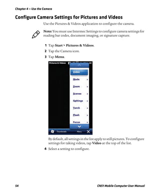 Chapter 4 — Use the Camera
54 CN51 Mobile Computer User Manual
Configure Camera Settings for Pictures and Videos
Use the Pictures & Videos application to configure the camera.
1 Tap Start > Pictures & Videos.
2 Tap the Camera icon.
3 Tap Menu.
By default, all settings in the list apply to still pictures. To configure
settings for taking videos, tap Video at the top of the list.
4 Select a setting to configure.
Note: You must use Intermec Settings to configure camera settings for
reading bar codes, document imaging, or signature capture.
 