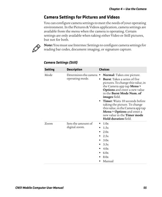 Chapter 4 — Use the Camera
CN51 Mobile Computer User Manual 55
Camera Settings for Pictures and Videos
You can configure camera settings to meet the needs of your operating
environment. In the Pictures & Videos application, camera settings are
available from the menu when the camera is operating. Certain
settings are only available when taking either Video or Still pictures,
but not for both.
Note: You must use Intermec Settings to configure camera settings for
reading bar codes, document imaging, or signature capture.
Camera Settings (Still)
Setting Description Choices
Mode Determines thecamera
operating mode.
• Normal: Takes one picture.
• Burst: Takes a series of five
pictures.To change this value,in
the Camera app tap Menu >
Options and enter a new value
in the Burst Mode Num. of
images field.
• Timer: Waits 10 seconds before
taking the picture. To change
thisvalue,intheCameraapp tap
Menu > Options and enter a
new value in the Timer mode
Hold duration field.
Zoom Sets the amount of
digital zoom.
• 1.0x
• 1.5x
• 2.0x
• 2.5x
• 3.0x
• 3.5x
• 4.0x
• 6.0x
• 8.0x
• Manual
 