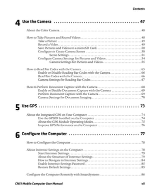 Contents
CN51 Mobile Computer User Manual vii
4 Use the Camera . . . . . . . . . . . . . . . . . . . . . . . . . . . . . . . . . . . . . . . . 47
About the Color Camera. . . . . . . . . . . . . . . . . . . . . . . . . . . . . . . . . . . . . . . . . . . . . . . . . . . . . . . . . .48
How to Take Pictures and Record Videos. . . . . . . . . . . . . . . . . . . . . . . . . . . . . . . . . . . . . . . . . . .48
Take a Picture . . . . . . . . . . . . . . . . . . . . . . . . . . . . . . . . . . . . . . . . . . . . . . . . . . . . . . . . . . .49
Record a Video. . . . . . . . . . . . . . . . . . . . . . . . . . . . . . . . . . . . . . . . . . . . . . . . . . . . . . . . . . .49
Save Pictures and Videos to a microSD Card. . . . . . . . . . . . . . . . . . . . . . . . . . . . . . . .50
Configure or Create Camera Scenes . . . . . . . . . . . . . . . . . . . . . . . . . . . . . . . . . . . . . . .50
Scene Settings . . . . . . . . . . . . . . . . . . . . . . . . . . . . . . . . . . . . . . . . . . . . . . . . . . .51
Configure Camera Settings for Pictures and Videos . . . . . . . . . . . . . . . . . . . . . . . . .54
Camera Settings for Pictures and Videos . . . . . . . . . . . . . . . . . . . . . . . . . . .55
How to Read Bar Codes with the Camera. . . . . . . . . . . . . . . . . . . . . . . . . . . . . . . . . . . . . . . . . . .65
Enable or Disable Reading Bar Codes with the Camera . . . . . . . . . . . . . . . . . . . . . .66
Read Bar Codes with the Camera . . . . . . . . . . . . . . . . . . . . . . . . . . . . . . . . . . . . . . . . . .66
Camera Settings for Reading Bar Codes. . . . . . . . . . . . . . . . . . . . . . . . . . . . . . . . . . . .67
How to Perform Document Capture with the Camera . . . . . . . . . . . . . . . . . . . . . . . . . . . . . . .68
Enable or Disable Document Capture with the Camera . . . . . . . . . . . . . . . . . . . . .69
Perform Document Capture with the Camera . . . . . . . . . . . . . . . . . . . . . . . . . . . . . .69
Camera Settings for Document Imaging . . . . . . . . . . . . . . . . . . . . . . . . . . . . . . . . . . .70
5 Use GPS . . . . . . . . . . . . . . . . . . . . . . . . . . . . . . . . . . . . . . . . . . . . . . . 73
About the Integrated GPS on Your Computer . . . . . . . . . . . . . . . . . . . . . . . . . . . . . . . . . . . . . .74
Use the GPSID Installed on the Computer . . . . . . . . . . . . . . . . . . . . . . . . . . . . . . . . .74
About the GPS Module Operating Modes . . . . . . . . . . . . . . . . . . . . . . . . . . . . . . . . . .75
Improve GPS Performance on the Computer . . . . . . . . . . . . . . . . . . . . . . . . . . . . . . .76
6 Configure the Computer . . . . . . . . . . . . . . . . . . . . . . . . . . . . . . . . . 77
How to Configure the Computer . . . . . . . . . . . . . . . . . . . . . . . . . . . . . . . . . . . . . . . . . . . . . . . . . .78
About Intermec Settings on the Computer . . . . . . . . . . . . . . . . . . . . . . . . . . . . . . . . . . . . . . . . .78
Start Intermec Settings . . . . . . . . . . . . . . . . . . . . . . . . . . . . . . . . . . . . . . . . . . . . . . . . . . .79
About the Structure of Intermec Settings . . . . . . . . . . . . . . . . . . . . . . . . . . . . . . . . . .79
How to Navigate in Intermec Settings. . . . . . . . . . . . . . . . . . . . . . . . . . . . . . . . . . . . . .84
Enable Intermec Settings Password . . . . . . . . . . . . . . . . . . . . . . . . . . . . . . . . . . . . . . . .85
Restore Default Settings. . . . . . . . . . . . . . . . . . . . . . . . . . . . . . . . . . . . . . . . . . . . . . . . . .85
Configure the Computer Remotely with SmartSystems . . . . . . . . . . . . . . . . . . . . . . . . . . . . .86
 