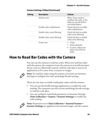 Chapter 4 — Use the Camera
CN51 Mobile Computer User Manual 65
How to Read Bar Codes with the Camera
You can use the camera to read bar codes. When you read bar codes
with the camera, the computer treats the camera as it would any input
device, such as a Bluetooth scanner, and bar code data is sent to an
application as if it came from a scanner or imager.
There are two ways to enable reading bar codes with the camera:
• You can use the Profile Settings application to enable bar code
reading. The computer uses the current symbology decode settings
to read bar code data.
• You can configure individual parameters in Intermec Settings
(Data Collection > Camera > Scanner Settings) to enable bar
code reading.
Hold record When Timer mode is
enabled, this value is the
delay in seconds before
recording begins.
Enable video stabilization Check the box to enable
video stabilization.
Enable video noise filtering Check the box to enable
video noise filtering.
Enable video noise filtering Check the box to enable
video noise filtering.
Frame rate • 15 fps
• 30 fps (default)
• Custom. Adjust the
frame rate with the
slider.
Camera Settings (Video) (Continued)
Setting Description Choices
Note: To read bar codes using the camera, you must use Intermec
Settings to configure bar code symbology decode settings.
Note: Parameters set in Data Collection > Internal Scanner >
Scanner Settings are applied to the internal imager, not the camera.
 