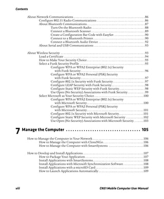 Contents
viii CN51 Mobile Computer User Manual
About Network Communications . . . . . . . . . . . . . . . . . . . . . . . . . . . . . . . . . . . . . . . . . . . . . . . . .86
Configure 802.11 Radio Communications . . . . . . . . . . . . . . . . . . . . . . . . . . . . . . . . .86
About Bluetooth Communications . . . . . . . . . . . . . . . . . . . . . . . . . . . . . . . . . . . . . . . .87
Turn On the Bluetooth Radio. . . . . . . . . . . . . . . . . . . . . . . . . . . . . . . . . . . . .88
Connect a Bluetooth Scanner . . . . . . . . . . . . . . . . . . . . . . . . . . . . . . . . . . . . .89
Create a Configuration Bar Code with EasySet . . . . . . . . . . . . . . . . . . . . .90
Connect to a Bluetooth Printer. . . . . . . . . . . . . . . . . . . . . . . . . . . . . . . . . . . .90
Connect a Bluetooth Audio Device . . . . . . . . . . . . . . . . . . . . . . . . . . . . . . . .92
About Serial and USB Communications . . . . . . . . . . . . . . . . . . . . . . . . . . . . . . . . . . .93
About Wireless Security . . . . . . . . . . . . . . . . . . . . . . . . . . . . . . . . . . . . . . . . . . . . . . . . . . . . . . . . . .93
Load a Certificate . . . . . . . . . . . . . . . . . . . . . . . . . . . . . . . . . . . . . . . . . . . . . . . . . . . . . . . .94
How to Make Your Security Choice . . . . . . . . . . . . . . . . . . . . . . . . . . . . . . . . . . . . . . . .95
Select a Funk Security Profile . . . . . . . . . . . . . . . . . . . . . . . . . . . . . . . . . . . . . . . . . . . . .95
Configure WPA or WPA2 Enterprise (802.1x) Security
with Funk Security . . . . . . . . . . . . . . . . . . . . . . . . . . . . . . . . . . . . . . . . . . . .96
Configure WPA or WPA2 Personal (PSK) Security
with Funk Security . . . . . . . . . . . . . . . . . . . . . . . . . . . . . . . . . . . . . . . . . . . .97
Configure 802.1x Security with Funk Security . . . . . . . . . . . . . . . . . . . . . .97
Configure LEAP Security with Funk Security. . . . . . . . . . . . . . . . . . . . . . .98
Configure Static WEP Security with Funk Security. . . . . . . . . . . . . . . . . .98
Use Open (No Security) Associations with Funk Security . . . . . . . . . . . .99
Select Microsoft as Your Security Choice . . . . . . . . . . . . . . . . . . . . . . . . . . . . . . . . . .100
Configure WPA or WPA2 Enterprise (802.1x) Security
with Microsoft Security. . . . . . . . . . . . . . . . . . . . . . . . . . . . . . . . . . . . . . .100
Configure WPA or WPA2 Personal (PSK) Security
with Microsoft Security. . . . . . . . . . . . . . . . . . . . . . . . . . . . . . . . . . . . . . .101
Configure 802.1x Security with Microsoft Security. . . . . . . . . . . . . . . . .101
Configure Static WEP Security with Microsoft Security . . . . . . . . . . . .102
Use Open (No Security) Associations with Microsoft Security. . . . . . .103
7 Manage the Computer . . . . . . . . . . . . . . . . . . . . . . . . . . . . . . . . . . 105
How to Manage the Computer in Your Network . . . . . . . . . . . . . . . . . . . . . . . . . . . . . . . . . . .106
How to Manage the Computer with CloneNGo. . . . . . . . . . . . . . . . . . . . . . . . . . . .106
How to Manage the Computer with SmartSystems . . . . . . . . . . . . . . . . . . . . . . . .106
How to Develop and Install Applications. . . . . . . . . . . . . . . . . . . . . . . . . . . . . . . . . . . . . . . . . .107
How to Package Your Application . . . . . . . . . . . . . . . . . . . . . . . . . . . . . . . . . . . . . . . .107
Install Applications with SmartSystems. . . . . . . . . . . . . . . . . . . . . . . . . . . . . . . . . . .108
Install Applications with Microsoft Synchronization Software . . . . . . . . . . . . . .108
Install Applications with a microSD Card . . . . . . . . . . . . . . . . . . . . . . . . . . . . . . . . .109
How to Launch Applications Automatically . . . . . . . . . . . . . . . . . . . . . . . . . . . . . . .109
 