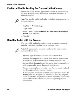 Chapter 4 — Use the Camera
66 CN51 Mobile Computer User Manual
Enable or Disable Reading Bar Codes with the Camera
You use the Profile Settings application to enable or disable reading
bar codes with the camera. Reading bar codes with the camera is
disabled by default.
1 Tap Start > ProfileSettings.
2 Tap Camera.
3 In the Camera menu, tap Enable bar code scan or Disable bar
code scan as necessary.
4 Tap OK.
Read Bar Codes with the Camera
After you enable reading bar codes with the camera, the computer
sends bar code data to applications as keyboard input.
1 Start the application that is to receive the bar code data.
2 Position the computer about 20 cm (8 in) over the bar code you
want to read. Make sure nothing is blocking the camera lens.
3 Press and hold the Scan button. The screen turns into a viewfinder
with an aiming bar across the middle of the screen.
4 Center the aiming bar over the bar code. The bar code is read and
the data appears in the active application.
If the computer does not read the bar code right away, release the
Scan button and try again. You may need to move the computer
closer to or further away from the bar code for best results. You may
also need to select a different focus mode depending on your
environment.
Note: You can also enable reading bar codes by setting parameters in
Intermec Settings.
Note: Before you use the camera to read bar codes, make sure the
camera window is clean.
 