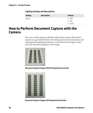 Chapter 4 — Use the Camera
68 CN51 Mobile Computer User Manual
How to Perform Document Capture with the
Camera
You can use the camera to perform document capture. Document
capture is a specialized feature for taking a picture of a document, and
automatically applying perspective correction to the image so that
only the document appears in the image.
Document Capture Image with No Perspective Correction
Document Capture Image with Perspective Correction
Lighting Settings and Descriptions
Setting Description Choices
Torch • Off
• On
• Auto
 