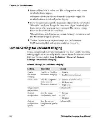 Chapter 4 — Use the Camera
70 CN51 Mobile Computer User Manual
3 Press and hold the Scan button. The video preview and camera
viewfinder frame appear.
When the viewfinder tries to detect the document edges, the
viewfinder frame is red and pulses slightly.
4 Move the camera to align the document edges with the viewfinder.
When the viewfinder detects the document edges, the viewfinder
frame turns white and a red target appears. The camera tries to
focus on the center of the document.
When the focus and distance are correct, the target turns white and
the document image is captured.
5 To view the document capture image, you can browse to
MyDocumentsMDI and tap the image file to view it.
Camera Settings for Document Imaging
To use the camera for document imaging, you must use the Intermec
Settings application to configure the camera. From the main screen of
Intermec Settings, select Data Collection > Camera > Camera
Settings > Document Imaging.
Camera Settings for Document Imaging
Settings Description Choices
Enable
document
imaging
Enables or disables
document imaging.
• Disable
• Enable without decode
Focus check Sets the acceptable
focus level for
document imaging.
• Disable (no focus check)
• Medium level
• High level
Image/area to
capture ratio
Default is 30.
Output
compression
Sets the image
compression level.
• Bitmap
• JPEG
• TIFFG4
Output
compression
quality
Sets the output
compression quality
level.
Default is 60.
 