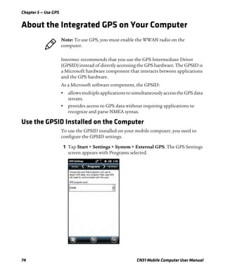 Chapter 5 — Use GPS
74 CN51 Mobile Computer User Manual
About the Integrated GPS on Your Computer
Intermec recommends that you use the GPS Intermediate Driver
(GPSID) instead of directly accessing the GPS hardware. The GPSID is
a Microsoft hardware component that interacts between applications
and the GPS hardware.
As a Microsoft software component, the GPSID:
• allows multiple applications to simultaneously access the GPS data
stream.
• provides access to GPS data without requiring applications to
recognize and parse NMEA syntax.
Use the GPSID Installed on the Computer
To use the GPSID installed on your mobile computer, you need to
configure the GPSID settings.
1 Tap Start > Settings > System > External GPS. The GPS Settings
screen appears with Programs selected.
Note: To use GPS, you must enable the WWAN radio on the
computer.
 