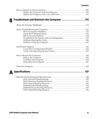 Contents
CN51 Mobile Computer User Manual ix
How to Update the System Software . . . . . . . . . . . . . . . . . . . . . . . . . . . . . . . . . . . . . . . . . . . . . .109
Update the Computer with SmartSystems . . . . . . . . . . . . . . . . . . . . . . . . . . . . . . . .110
Update the Computer with a microSD Card. . . . . . . . . . . . . . . . . . . . . . . . . . . . . . .111
8 Troubleshoot and Maintain the Computer . . . . . . . . . . . . . . . . . .113
About the Intermec Dashboard . . . . . . . . . . . . . . . . . . . . . . . . . . . . . . . . . . . . . . . . . . . . . . . . . .114
About Troubleshooting the Computer. . . . . . . . . . . . . . . . . . . . . . . . . . . . . . . . . . . . . . . . . . . .115
Wi-Fi Connection Problems. . . . . . . . . . . . . . . . . . . . . . . . . . . . . . . . . . . . . . . . . . . . . .115
Check Wi-Fi Network Status . . . . . . . . . . . . . . . . . . . . . . . . . . . . . . . . . . . . . . . . . . . . .116
802.1x Security Problems . . . . . . . . . . . . . . . . . . . . . . . . . . . . . . . . . . . . . . . . . . . . . . . .118
Troubleshoot the Scanner with Scan Diagnostics . . . . . . . . . . . . . . . . . . . . . . . . . .119
Problems Reading Bar Codes. . . . . . . . . . . . . . . . . . . . . . . . . . . . . . . . . . . . . . . . . . . . .120
Problems Using the Computer . . . . . . . . . . . . . . . . . . . . . . . . . . . . . . . . . . . . . . . . . . .122
Call Product Support. . . . . . . . . . . . . . . . . . . . . . . . . . . . . . . . . . . . . . . . . . . . . . . . . . . . . . . . . . . .122
Locate Your Configuration Number . . . . . . . . . . . . . . . . . . . . . . . . . . . . . . . . . . . . . .123
Locate Your Operating System Version. . . . . . . . . . . . . . . . . . . . . . . . . . . . . . . . . . . .123
How to Restart the Computer. . . . . . . . . . . . . . . . . . . . . . . . . . . . . . . . . . . . . . . . . . . . . . . . . . . .124
Reboot the Computer . . . . . . . . . . . . . . . . . . . . . . . . . . . . . . . . . . . . . . . . . . . . . . . . . . .124
Cold Boot the Computer . . . . . . . . . . . . . . . . . . . . . . . . . . . . . . . . . . . . . . . . . . . . . . . .124
Clean Boot the Computer. . . . . . . . . . . . . . . . . . . . . . . . . . . . . . . . . . . . . . . . . . . . . . . .125
Clean the Computer. . . . . . . . . . . . . . . . . . . . . . . . . . . . . . . . . . . . . . . . . . . . . . . . . . . . . . . . . . . . .126
A Specifications . . . . . . . . . . . . . . . . . . . . . . . . . . . . . . . . . . . . . . . . 127
Physical and Environmental Specifications. . . . . . . . . . . . . . . . . . . . . . . . . . . . . . . . . . . . . . . .128
EA31 Extended Reading Range. . . . . . . . . . . . . . . . . . . . . . . . . . . . . . . . . . . . . . . . . . .130
EA31 Minimum Reading Distances. . . . . . . . . . . . . . . . . . . . . . . . . . . . . . . . . . . . . . .131
EA31 Typical Reading Distances . . . . . . . . . . . . . . . . . . . . . . . . . . . . . . . . . . . . . . . . .132
EA30 Extended Reading Range. . . . . . . . . . . . . . . . . . . . . . . . . . . . . . . . . . . . . . . . . . .134
EA30 Minimum Reading Distances. . . . . . . . . . . . . . . . . . . . . . . . . . . . . . . . . . . . . . .135
EA30 Typical Reading Distances . . . . . . . . . . . . . . . . . . . . . . . . . . . . . . . . . . . . . . . . .136
 
