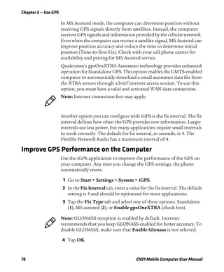 Chapter 5 — Use GPS
76 CN51 Mobile Computer User Manual
In MS Assisted mode, the computer can determine position without
receiving GPS signals directly from satellites. Instead, the computer
receives GPS signals and information provided by the cellular network.
Even when the computer can receive a satellite signal, MS Assisted can
improve position accuracy and reduce the time to determine initial
position (Time-to-first-Fix). Check with your cell phone carrier for
availability and pricing for MS Assisted service.
Qualcomm’s gpsOneXTRA Assistance technology provides enhanced
operation for Standalone GPS. This option enables the UMTS-enabled
computer to automatically download a small assistance data file from
the XTRA servers through a brief internet access session. To use this
option, you must have a valid and activated WAN data connection.
Another option you can configure with iGPS is the fix interval. The fix
interval defines how often the GPS provides new information. Larger
intervals use less power, but many applications require small intervals
to work correctly. The default for fix interval, in seconds, is 4. The
Flexible Network Radio has a maximum interval of 4.
Improve GPS Performance on the Computer
Use the iGPS application to improve the performance of the GPS on
your computer. Any time you change the GPS settings, the phone
automatically resets.
1 Go to Start > Settings > System > iGPS.
2 In the Fix Interval tab, enter a value for the fix interval. The default
setting is 4 and should be optimized for most applications.
3 Tap the Fix Type tab and select one of these options: Standalone
(1), MS assisted (2), or Enable gpsOneXTRA (check box).
4 Tap OK.
Note: Internet connection fees may apply.
Note: GLONASS reception is enabled by default. Intermec
recommends that you keep GLONASS enabled for better accuracy. To
disable GLONASS, make sure that Enable Glonass is not selected.
 