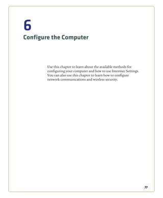 77
6
Configure the Computer
Use this chapter to learn about the available methods for
configuring your computer and how to use Intermec Settings.
You can also use this chapter to learn how to configure
network communications and wireless security.
 