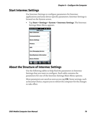 Chapter 6 — Configure the Computer
CN51 Mobile Computer User Manual 79
Start Intermec Settings
Use Intermec Settings to configure parameters for Intermec
applications and some device-specific parameters. Intermec Settings is
located on the System screen.
• Tap Start > Settings > System > Intermec Settings. The Intermec
Settings Main Menu appears.
About the Structure of Intermec Settings
Use the following tables to help find the parameters in Intermec
Settings that you want to configure. Each table contains the
parameters for one of the Intermec Settings Main Menu options.
Most parameters are saved as soon as you tap OK. Some settings, such
as Security Choice, require you to reboot the computer for the changes
to take effect.
 