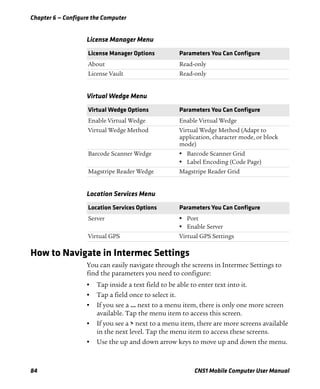 Chapter 6 — Configure the Computer
84 CN51 Mobile Computer User Manual
How to Navigate in Intermec Settings
You can easily navigate through the screens in Intermec Settings to
find the parameters you need to configure:
• Tap inside a text field to be able to enter text into it.
• Tap a field once to select it.
• If you see a ... next to a menu item, there is only one more screen
available. Tap the menu item to access this screen.
• If you see a > next to a menu item, there are more screens available
in the next level. Tap the menu item to access these screens.
• Use the up and down arrow keys to move up and down the menu.
License Manager Menu
License Manager Options Parameters You Can Configure
About Read-only
License Vault Read-only
Virtual Wedge Menu
Virtual Wedge Options Parameters You Can Configure
Enable Virtual Wedge Enable Virtual Wedge
Virtual Wedge Method Virtual Wedge Method (Adapt to
application, character mode, or block
mode)
Barcode Scanner Wedge • Barcode Scanner Grid
• Label Encoding (Code Page)
Magstripe Reader Wedge Magstripe Reader Grid
Location Services Menu
Location Services Options Parameters You Can Configure
Server • Port
• Enable Server
Virtual GPS Virtual GPS Settings
 