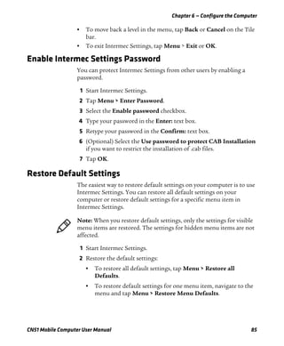 Chapter 6 — Configure the Computer
CN51 Mobile Computer User Manual 85
• To move back a level in the menu, tap Back or Cancel on the Tile
bar.
• To exit Intermec Settings, tap Menu > Exit or OK.
Enable Intermec Settings Password
You can protect Intermec Settings from other users by enabling a
password.
1 Start Intermec Settings.
2 Tap Menu > Enter Password.
3 Select the Enable password checkbox.
4 Type your password in the Enter: text box.
5 Retype your password in the Confirm: text box.
6 (Optional) Select the Use password to protect CAB Installation
if you want to restrict the installation of .cab files.
7 Tap OK.
Restore Default Settings
The easiest way to restore default settings on your computer is to use
Intermec Settings. You can restore all default settings on your
computer or restore default settings for a specific menu item in
Intermec Settings.
1 Start Intermec Settings.
2 Restore the default settings:
• To restore all default settings, tap Menu > Restore all
Defaults.
• To restore default settings for one menu item, navigate to the
menu and tap Menu > Restore Menu Defaults.
Note: When you restore default settings, only the settings for visible
menu items are restored. The settings for hidden menu items are not
affected.
 