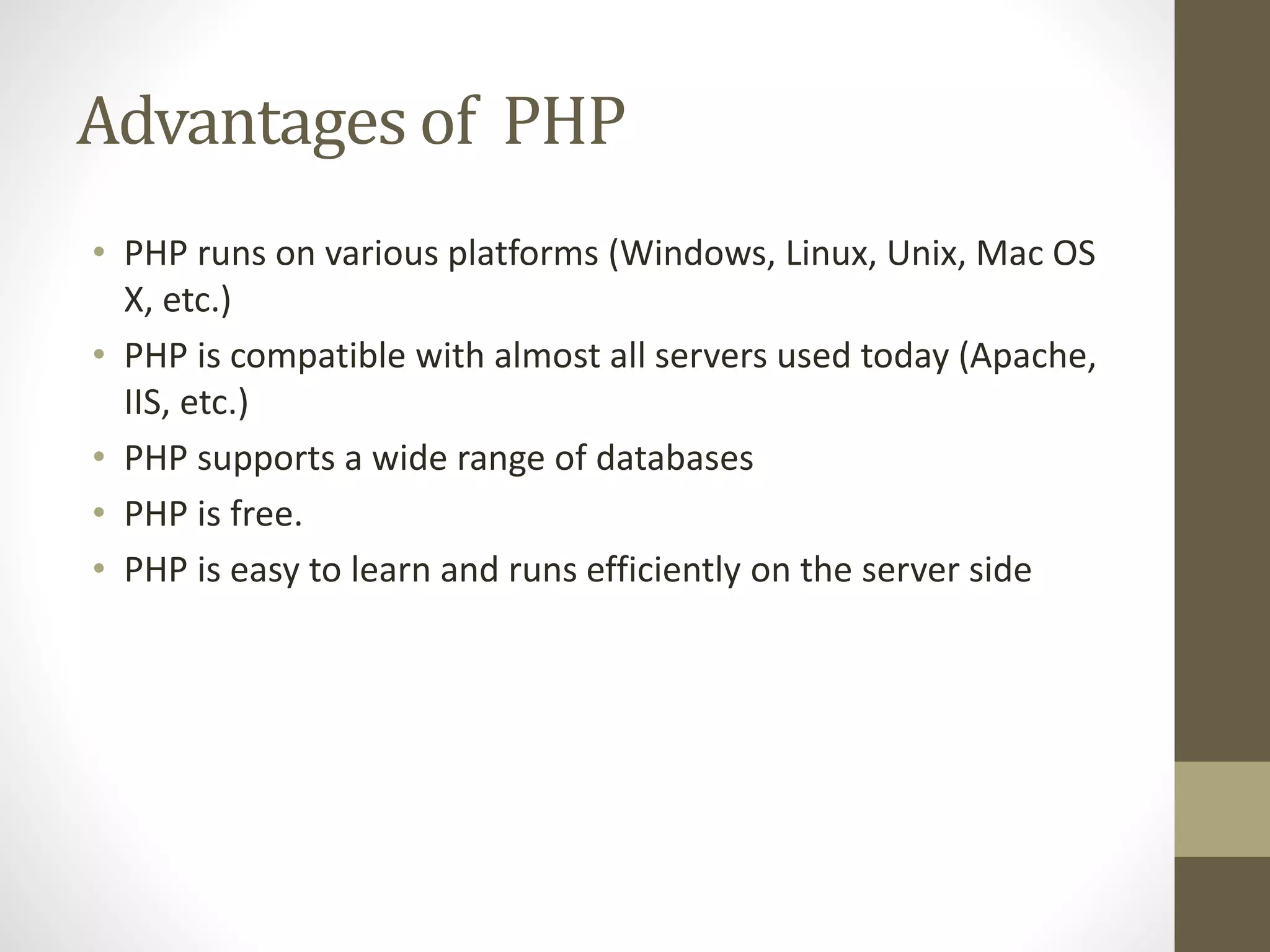 Advantages of PHP • PHP runs on various platforms (Windows, Linux, Unix, Mac OS X, etc.) • PHP is compatible with almost all servers used today (Apache, IIS, etc.) • PHP supports a wide range of databases • PHP is free. • PHP is easy to learn and runs efficiently on the server side 