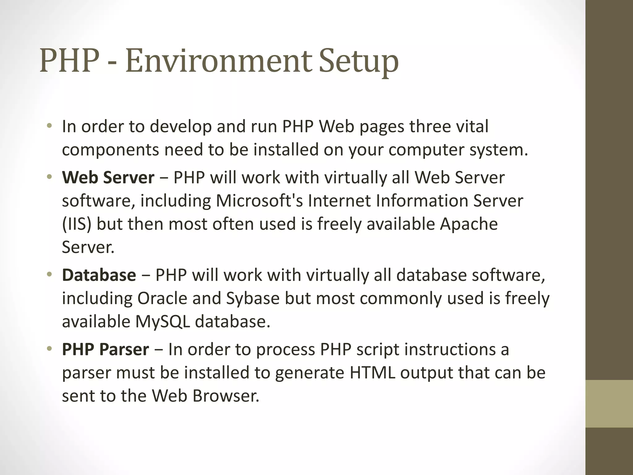PHP - Environment Setup • In order to develop and run PHP Web pages three vital components need to be installed on your computer system. • Web Server − PHP will work with virtually all Web Server software, including Microsoft's Internet Information Server (IIS) but then most often used is freely available Apache Server. • Database − PHP will work with virtually all database software, including Oracle and Sybase but most commonly used is freely available MySQL database. • PHP Parser − In order to process PHP script instructions a parser must be installed to generate HTML output that can be sent to the Web Browser. 