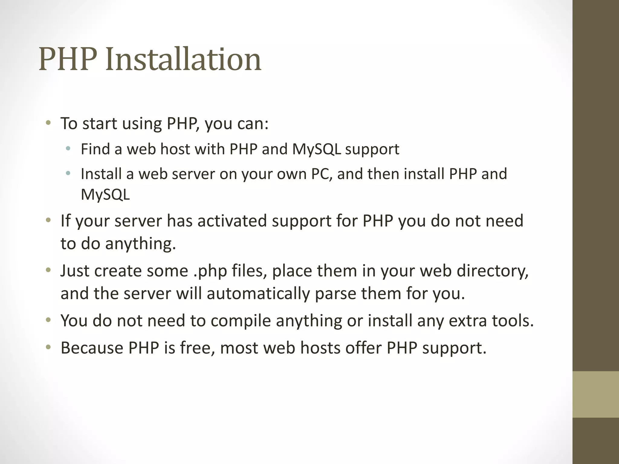 PHP Installation • To start using PHP, you can: • Find a web host with PHP and MySQL support • Install a web server on your own PC, and then install PHP and MySQL • If your server has activated support for PHP you do not need to do anything. • Just create some .php files, place them in your web directory, and the server will automatically parse them for you. • You do not need to compile anything or install any extra tools. • Because PHP is free, most web hosts offer PHP support. 