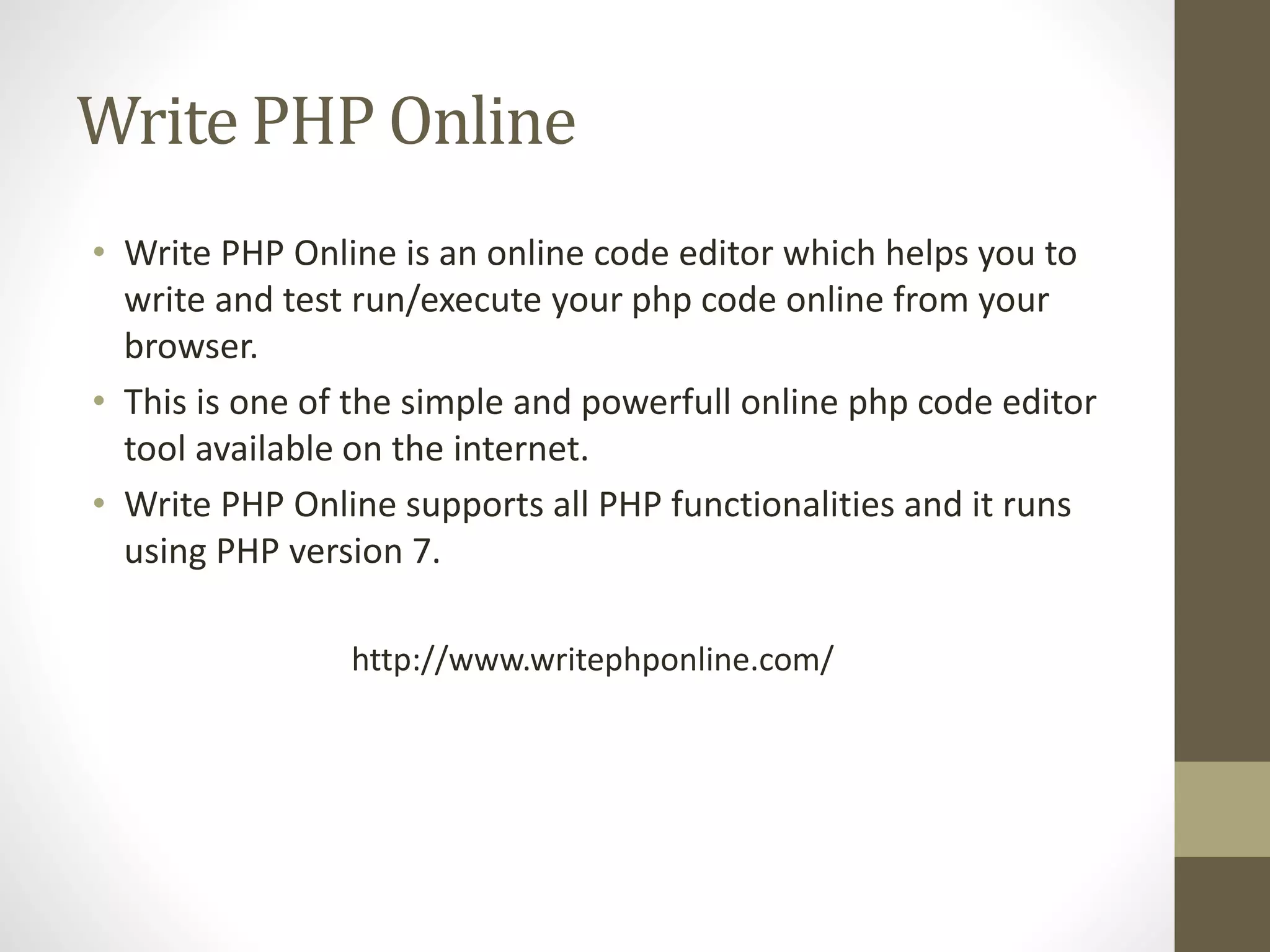 Write PHP Online • Write PHP Online is an online code editor which helps you to write and test run/execute your php code online from your browser. • This is one of the simple and powerfull online php code editor tool available on the internet. • Write PHP Online supports all PHP functionalities and it runs using PHP version 7. http://www.writephponline.com/ 