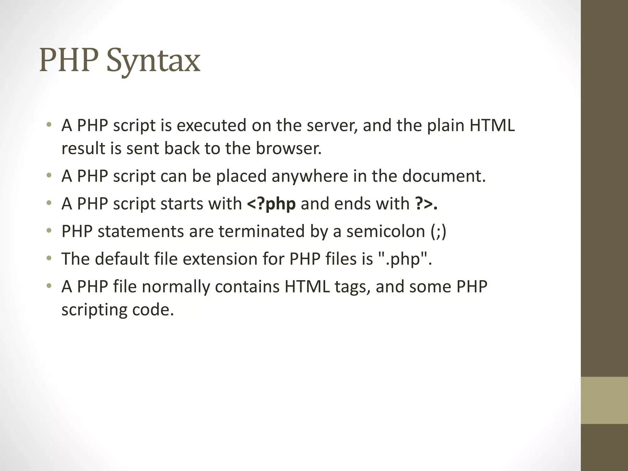 PHP Syntax • A PHP script is executed on the server, and the plain HTML result is sent back to the browser. • A PHP script can be placed anywhere in the document. • A PHP script starts with <?php and ends with ?>. • PHP statements are terminated by a semicolon (;) • The default file extension for PHP files is ".php". • A PHP file normally contains HTML tags, and some PHP scripting code. 
