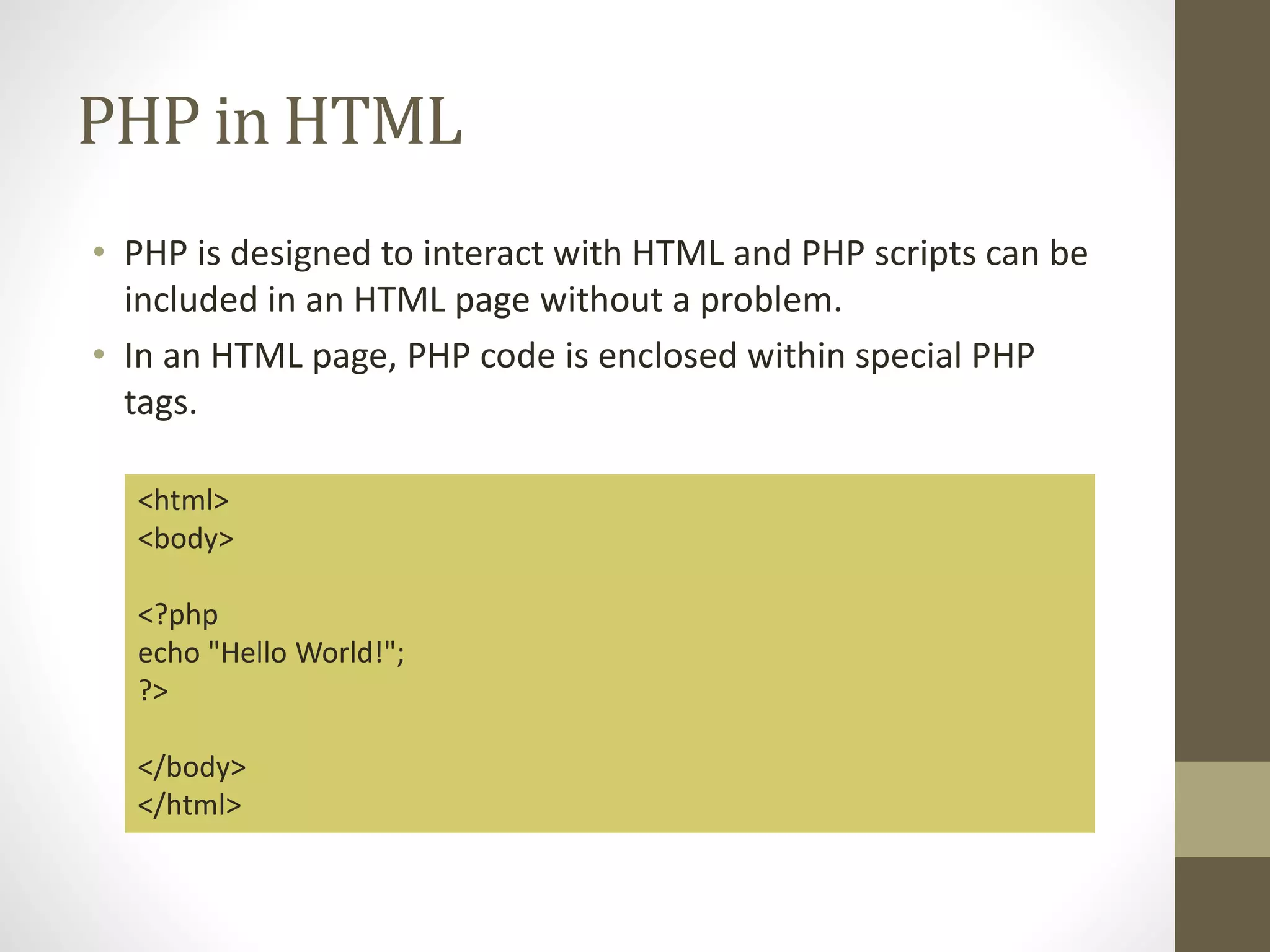 PHP in HTML • PHP is designed to interact with HTML and PHP scripts can be included in an HTML page without a problem. • In an HTML page, PHP code is enclosed within special PHP tags. <html> <body> <?php echo "Hello World!"; ?> </body> </html> 