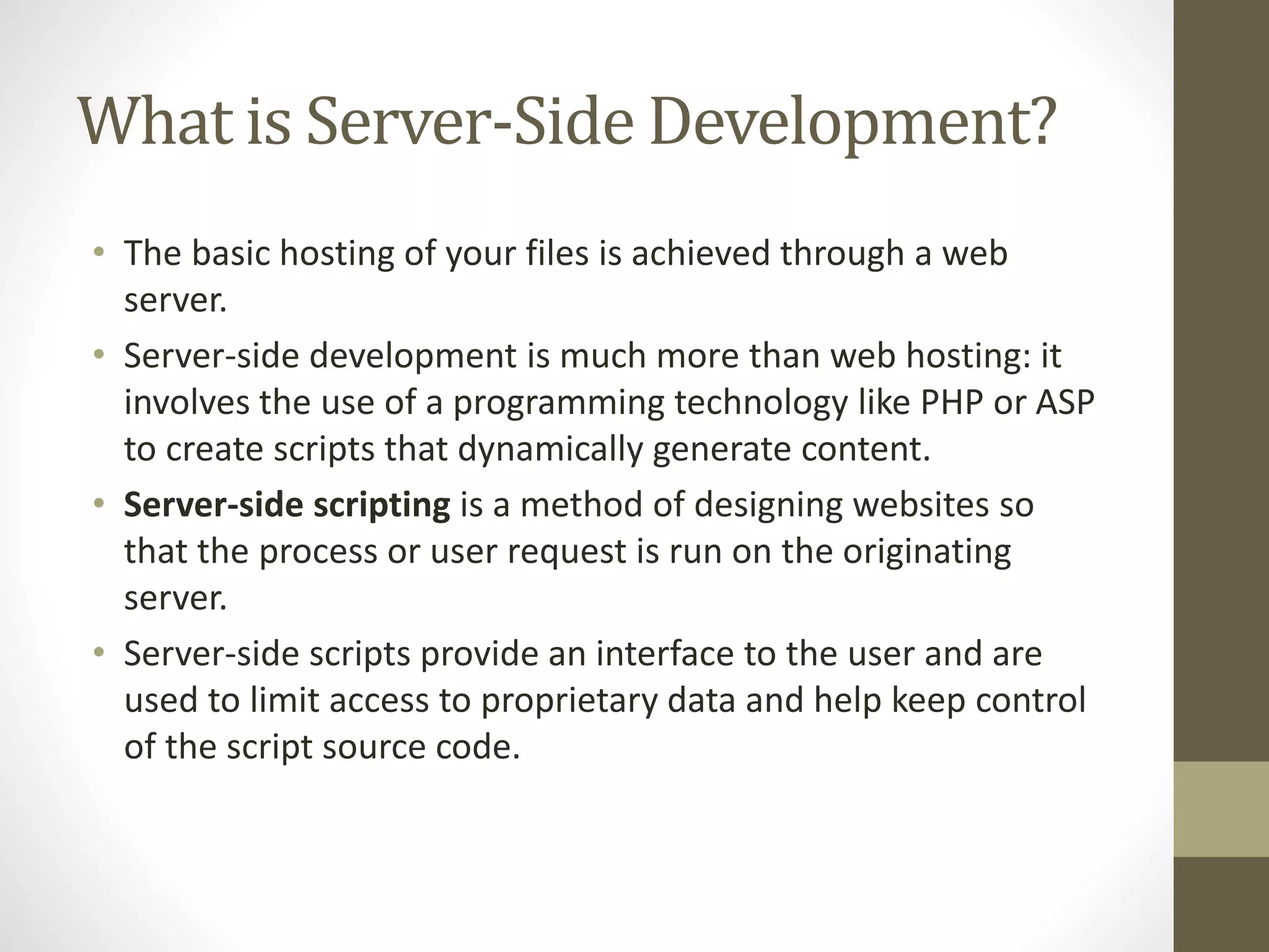 What is Server-Side Development? • The basic hosting of your files is achieved through a web server. • Server-side development is much more than web hosting: it involves the use of a programming technology like PHP or ASP to create scripts that dynamically generate content. • Server-side scripting is a method of designing websites so that the process or user request is run on the originating server. • Server-side scripts provide an interface to the user and are used to limit access to proprietary data and help keep control of the script source code. 