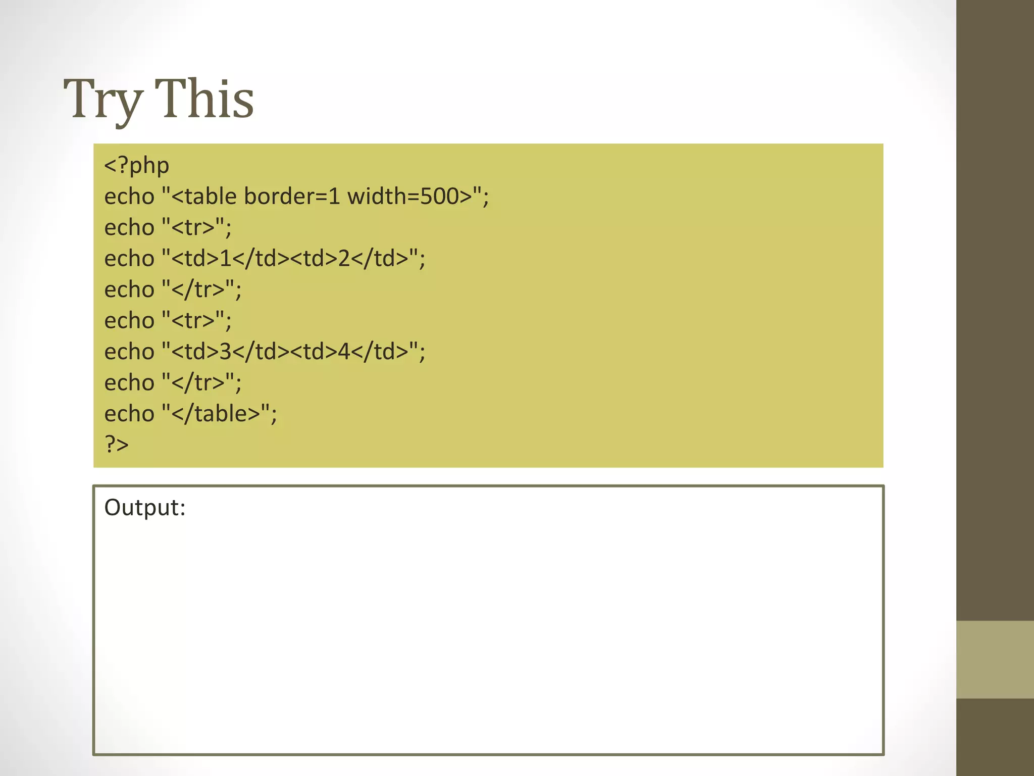 Try This <?php echo "<table border=1 width=500>"; echo "<tr>"; echo "<td>1</td><td>2</td>"; echo "</tr>"; echo "<tr>"; echo "<td>3</td><td>4</td>"; echo "</tr>"; echo "</table>"; ?> Output: 