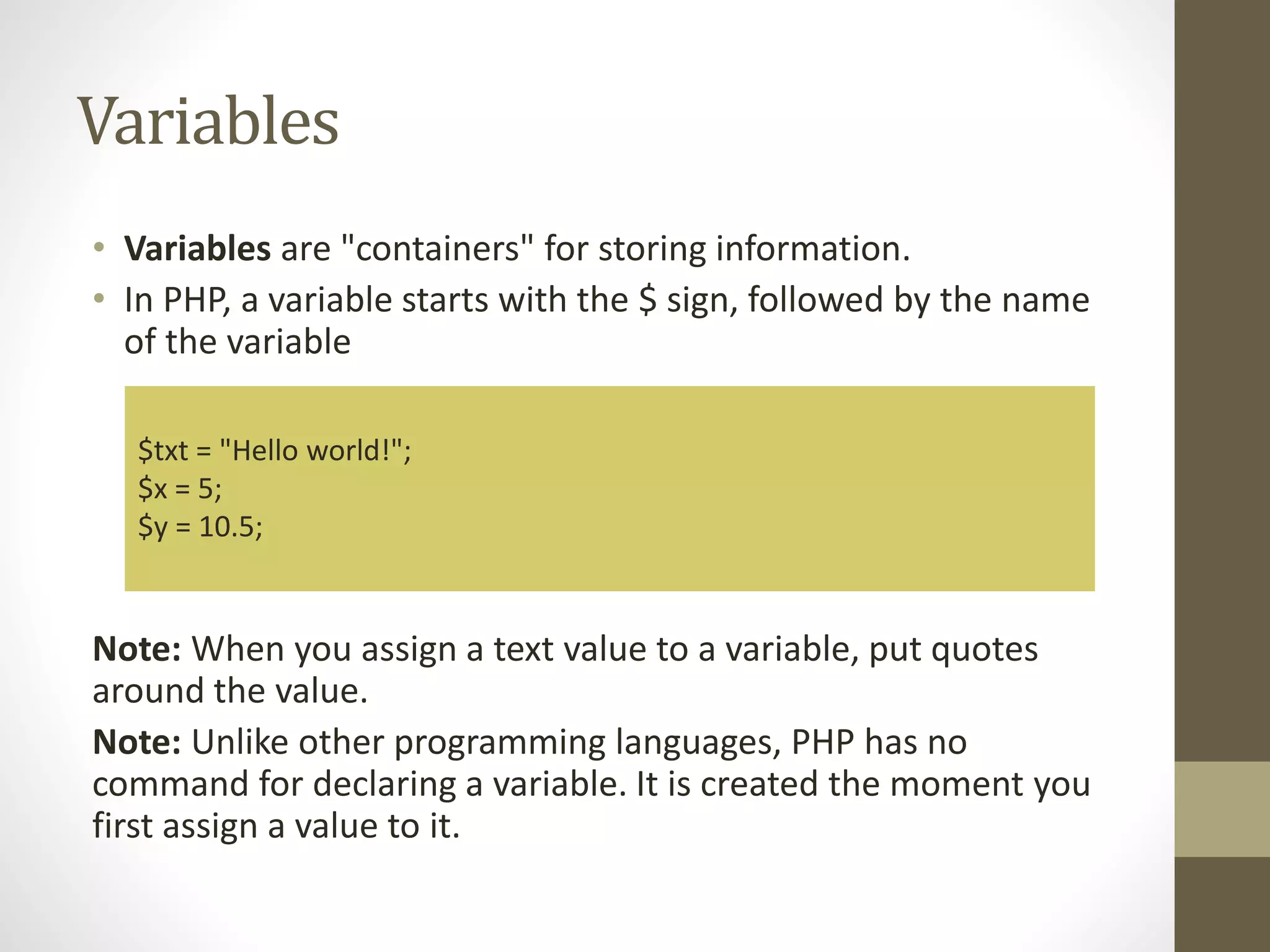 Variables • Variables are "containers" for storing information. • In PHP, a variable starts with the $ sign, followed by the name of the variable Note: When you assign a text value to a variable, put quotes around the value. Note: Unlike other programming languages, PHP has no command for declaring a variable. It is created the moment you first assign a value to it. $txt = "Hello world!"; $x = 5; $y = 10.5; 