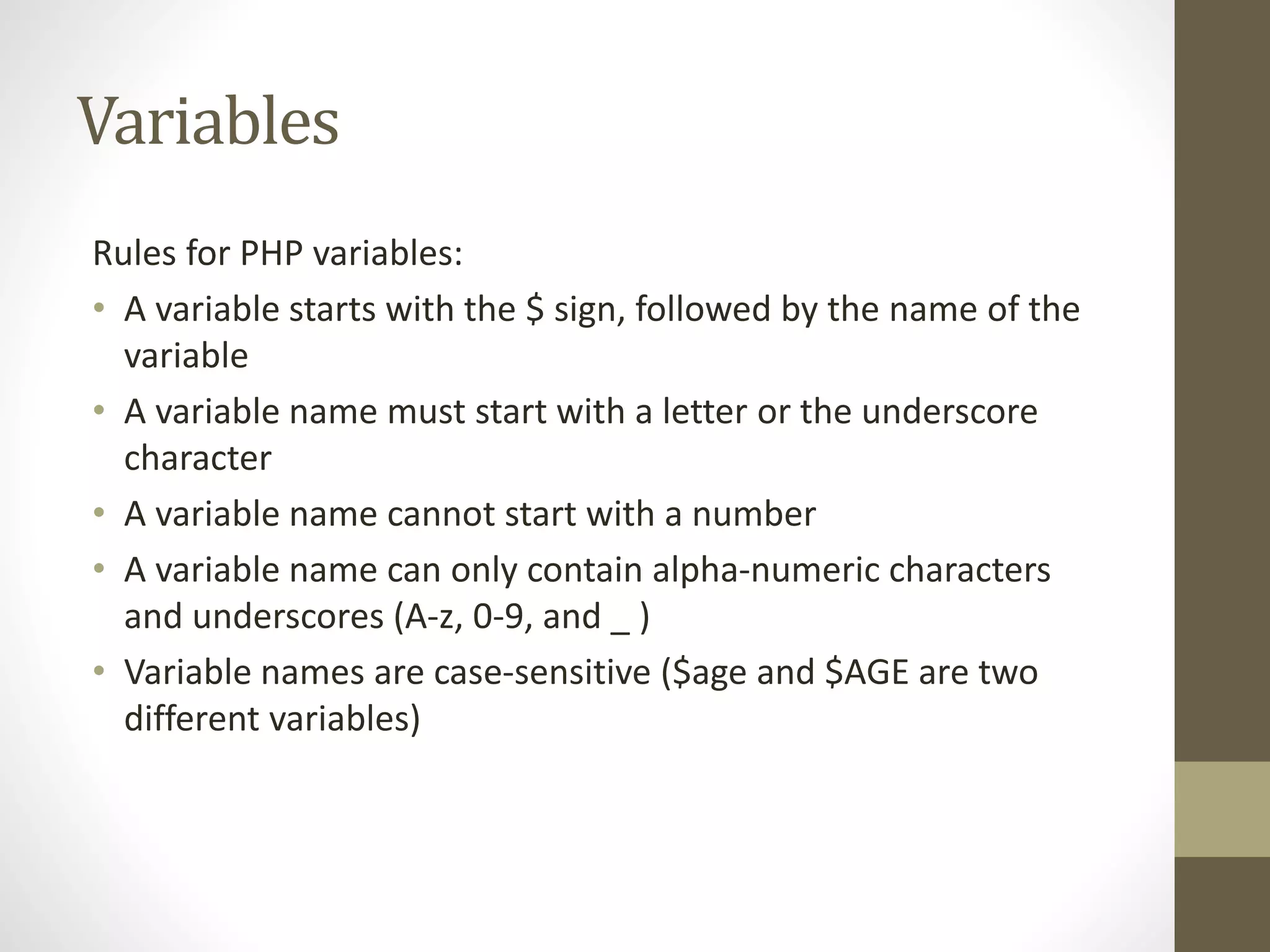 Variables Rules for PHP variables: • A variable starts with the $ sign, followed by the name of the variable • A variable name must start with a letter or the underscore character • A variable name cannot start with a number • A variable name can only contain alpha-numeric characters and underscores (A-z, 0-9, and _ ) • Variable names are case-sensitive ($age and $AGE are two different variables) 