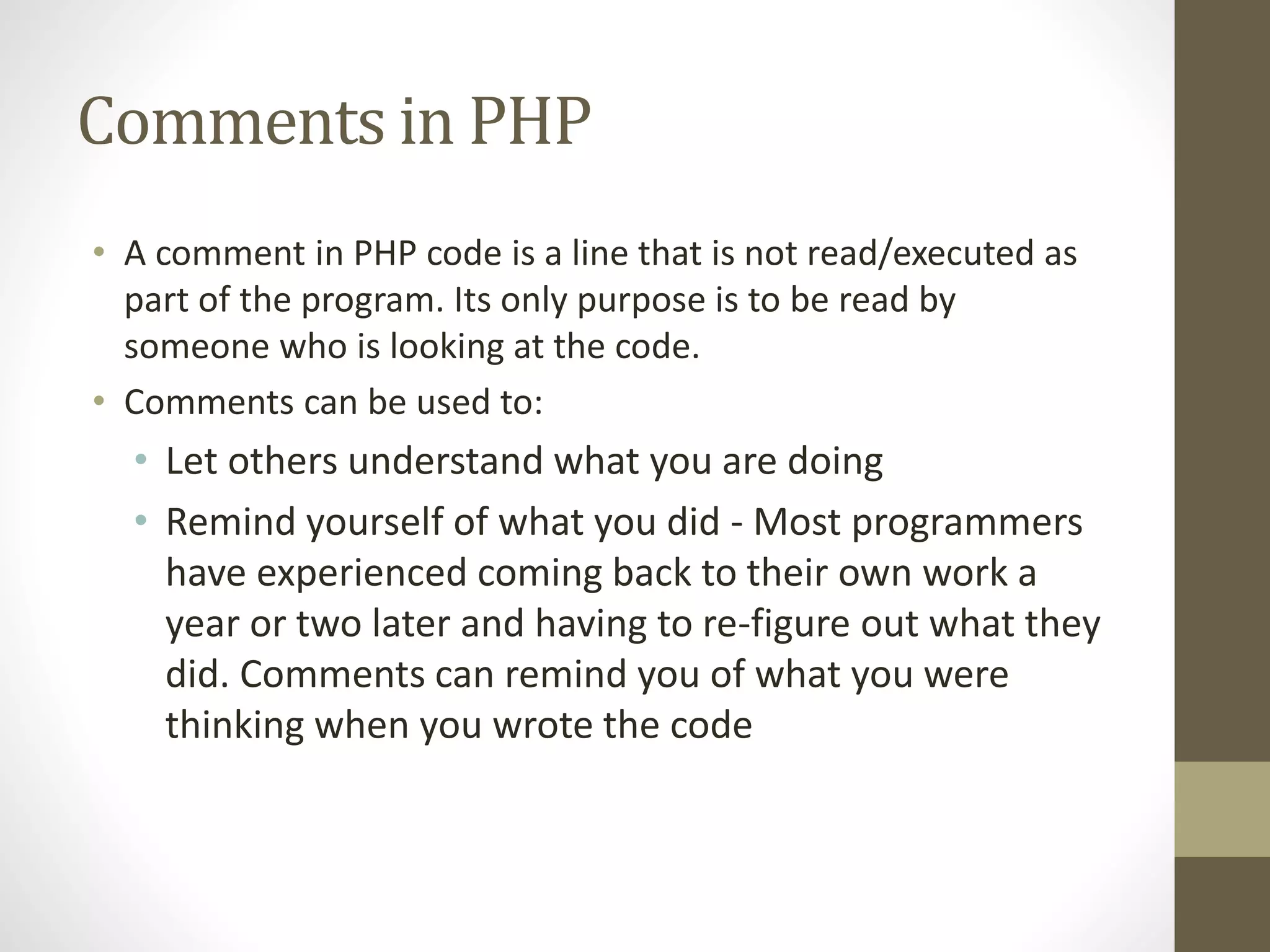 Comments in PHP • A comment in PHP code is a line that is not read/executed as part of the program. Its only purpose is to be read by someone who is looking at the code. • Comments can be used to: • Let others understand what you are doing • Remind yourself of what you did - Most programmers have experienced coming back to their own work a year or two later and having to re-figure out what they did. Comments can remind you of what you were thinking when you wrote the code 